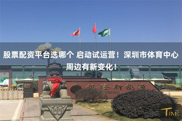 股票配资平台选哪个 启动试运营！深圳市体育中心周边有新变化！