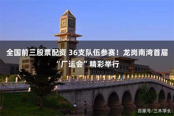 全国前三股票配资 36支队伍参赛！龙岗南湾首届“厂运会”精彩举行