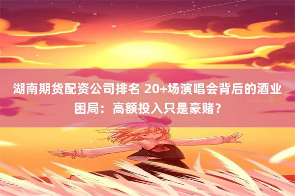 湖南期货配资公司排名 20+场演唱会背后的酒业困局：高额投入只是豪赌？