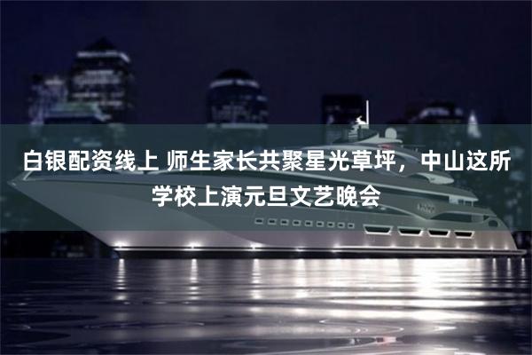白银配资线上 师生家长共聚星光草坪，中山这所学校上演元旦文艺晚会