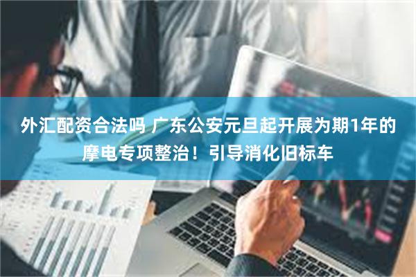外汇配资合法吗 广东公安元旦起开展为期1年的摩电专项整治！引导消化旧标车