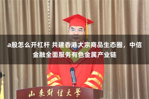 a股怎么开杠杆 共建香港大宗商品生态圈，中信金融全面服务有色金属产业链