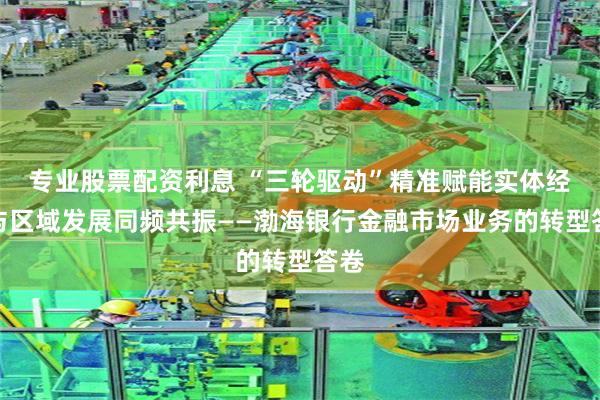 专业股票配资利息 “三轮驱动”精准赋能实体经济与区域发展同频共振——渤海银行金融市场业务的转型答卷