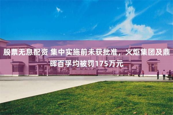 股票无息配资 集中实施前未获批准，火炬集团及鼎晖百孚均被罚175万元