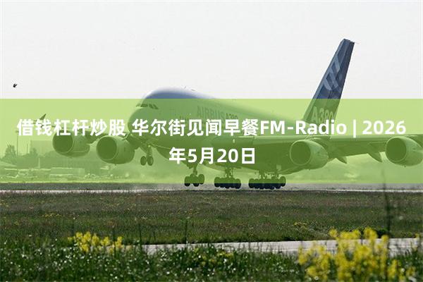 借钱杠杆炒股 华尔街见闻早餐FM-Radio | 2026年5月20日