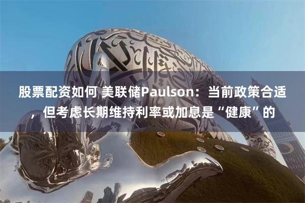 股票配资如何 美联储Paulson：当前政策合适，但考虑长期维持利率或加息是“健康”的