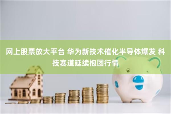 网上股票放大平台 华为新技术催化半导体爆发 科技赛道延续抱团行情
