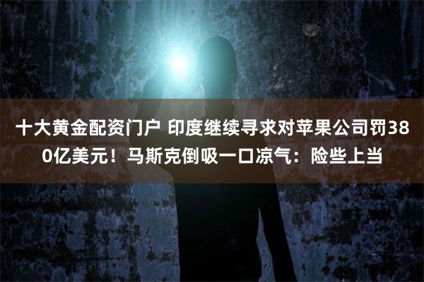 十大黄金配资门户 印度继续寻求对苹果公司罚380亿美元！马斯克倒吸一口凉气：险些上当