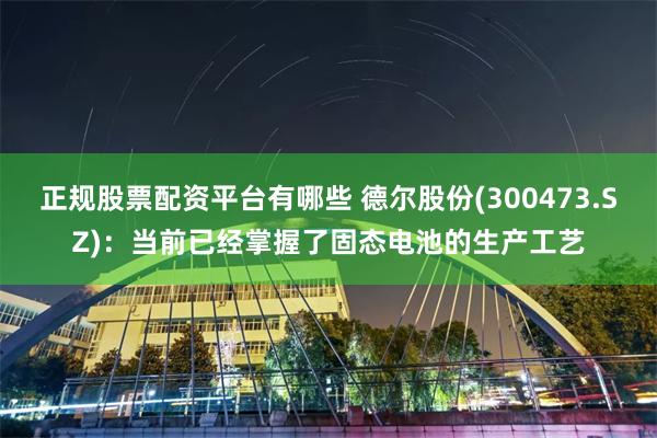 正规股票配资平台有哪些 德尔股份(300473.SZ)：当前已经掌握了固态电池的生产工艺