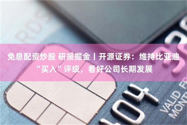 免息配资炒股 研报掘金丨开源证券：维持比亚迪“买入”评级，看好公司长期发展