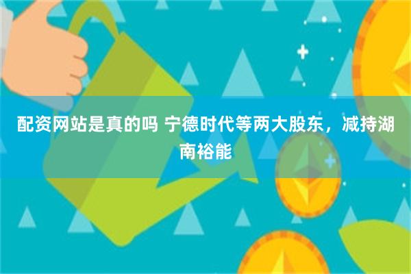 配资网站是真的吗 宁德时代等两大股东，减持湖南裕能