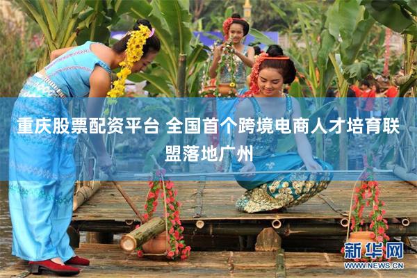 重庆股票配资平台 全国首个跨境电商人才培育联盟落地广州