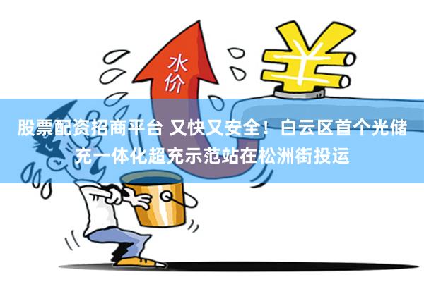 股票配资招商平台 又快又安全!白云区首个光储充一体化超充示范站在松洲街投运