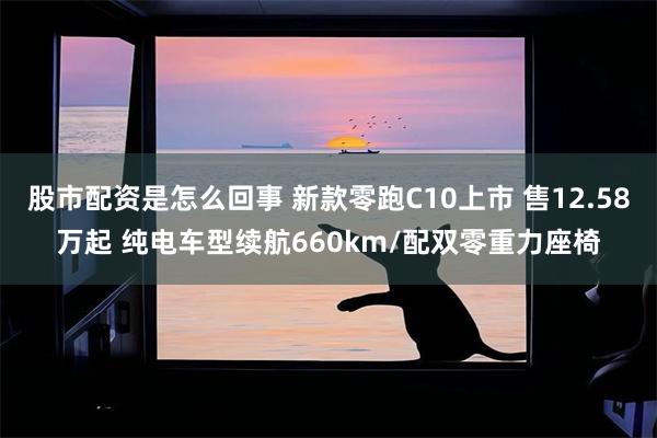 股市配资是怎么回事 新款零跑C10上市 售12.58万起 纯电车型续航660km/配双零重力座椅