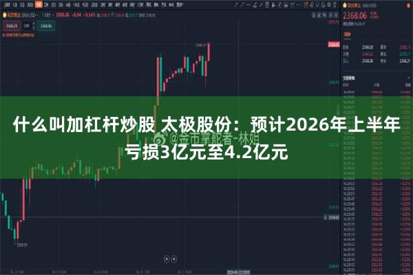 什么叫加杠杆炒股 太极股份：预计2026年上半年亏损3亿元至4.2亿元