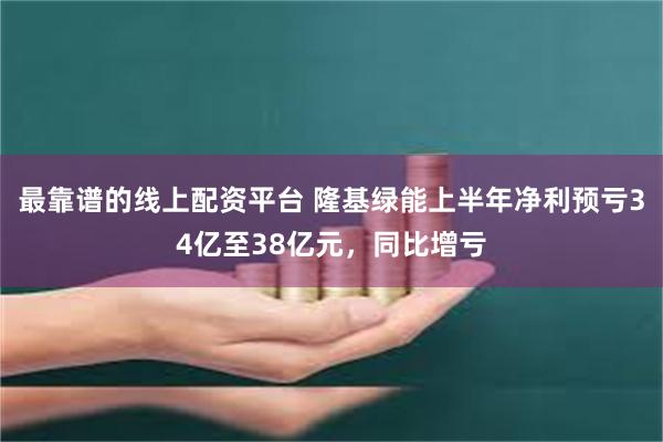 最靠谱的线上配资平台 隆基绿能上半年净利预亏34亿至38亿元，同比增亏