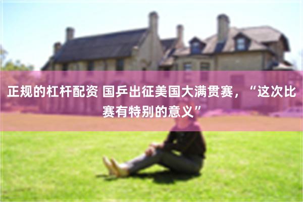 正规的杠杆配资 国乒出征美国大满贯赛，“这次比赛有特别的意义”