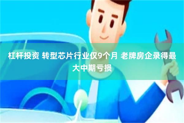 杠杆投资 转型芯片行业仅9个月 老牌房企录得最大中期亏损