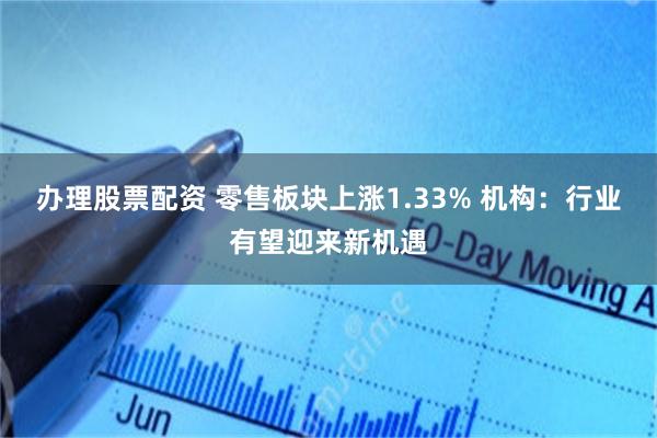 办理股票配资 零售板块上涨1.33% 机构：行业有望迎来新机遇