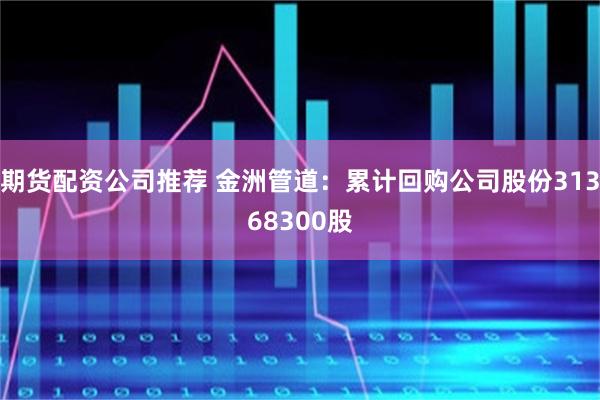 期货配资公司推荐 金洲管道：累计回购公司股份31368300股