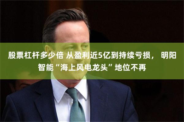 股票杠杆多少倍 从盈利近5亿到持续亏损， 明阳智能“海上风电龙头”地位不再
