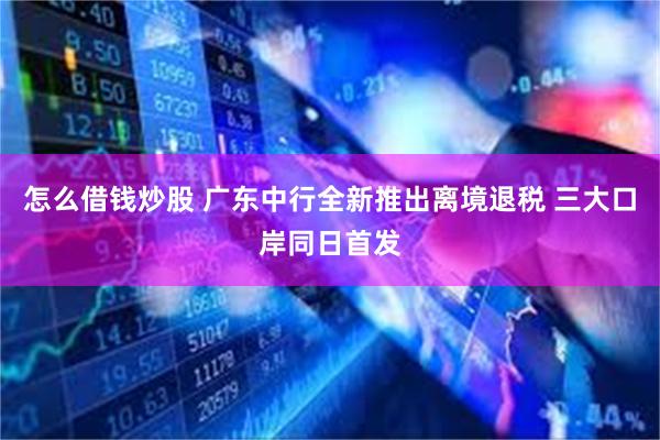 怎么借钱炒股 广东中行全新推出离境退税 三大口岸同日首发