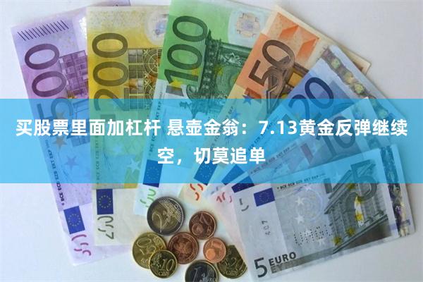 买股票里面加杠杆 悬壶金翁：7.13黄金反弹继续空，切莫追单