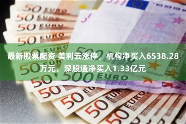 最新股票配资 美利云涨停，机构净买入6538.28万元，深股通净买入1.33亿元