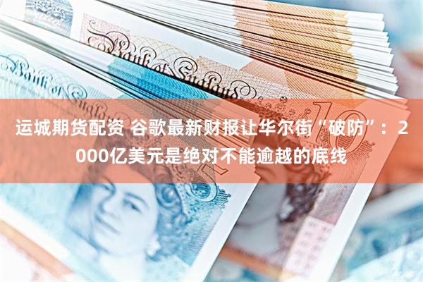 运城期货配资 谷歌最新财报让华尔街“破防”：2000亿美元是绝对不能逾越的底线