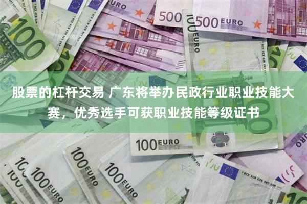 股票的杠杆交易 广东将举办民政行业职业技能大赛，优秀选手可获职业技能等级证书