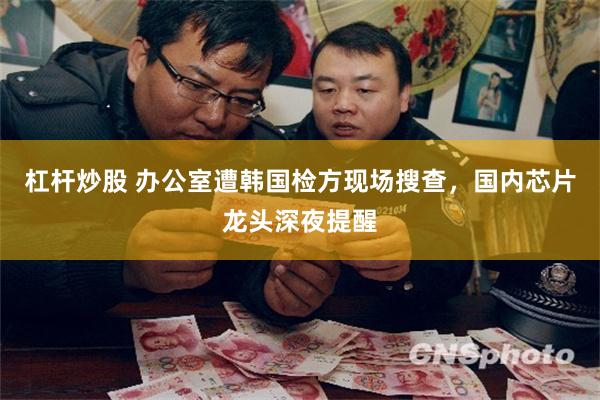 杠杆炒股 办公室遭韩国检方现场搜查，国内芯片龙头深夜提醒