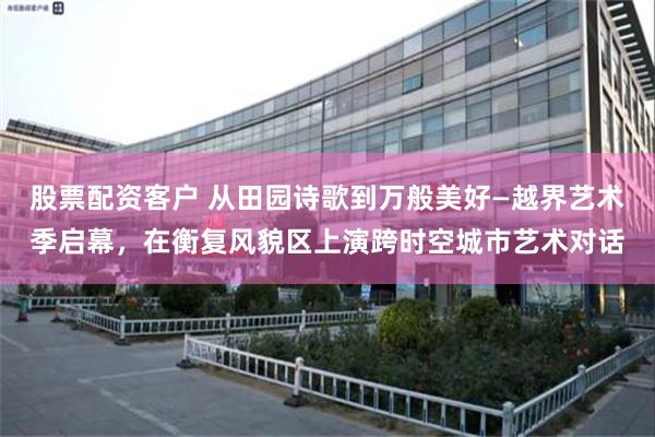 股票配资客户 从田园诗歌到万般美好—越界艺术季启幕，在衡复风貌区上演跨时空城市艺术对话