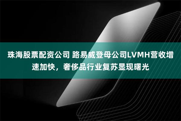 珠海股票配资公司 路易威登母公司LVMH营收增速加快，奢侈品行业复苏显现曙光
