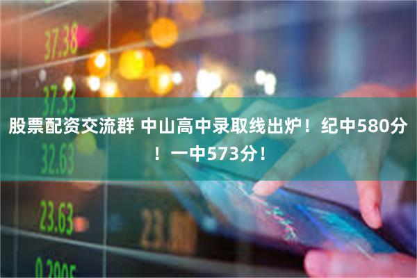 股票配资交流群 中山高中录取线出炉！纪中580分！一中573分！