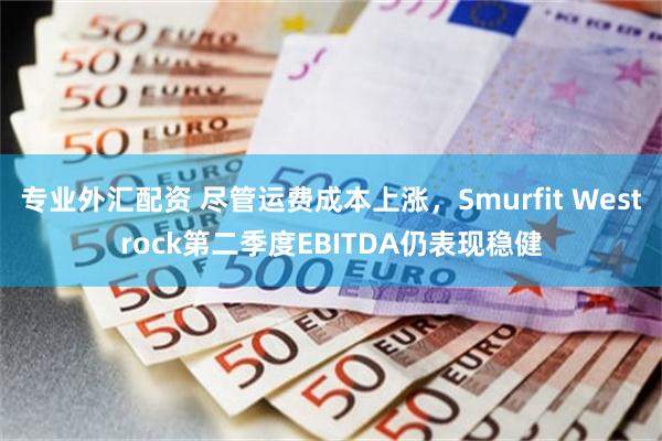 专业外汇配资 尽管运费成本上涨,Smurfit Westrock第二季度EBITDA仍表现稳健