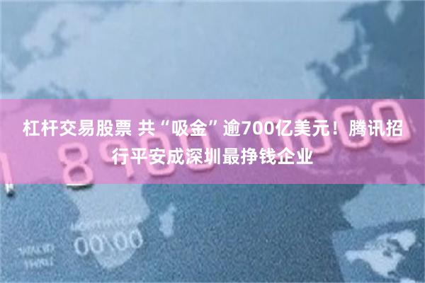 杠杆交易股票 共“吸金”逾700亿美元!腾讯招行平安成深圳最挣钱企业