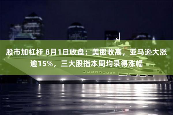 股市加杠杆 8月1日收盘：美股收高，亚马逊大涨逾15%，三大股指本周均录得涨幅