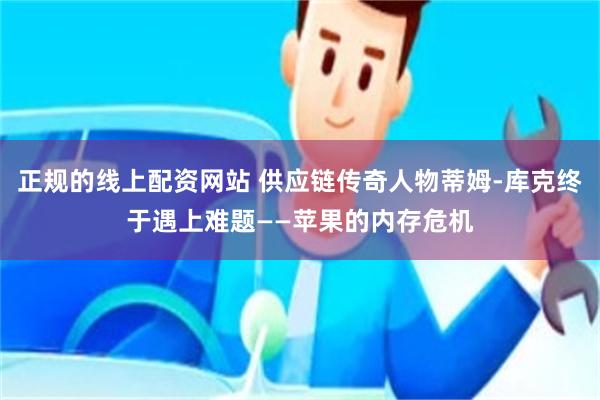 正规的线上配资网站 供应链传奇人物蒂姆-库克终于遇上难题——苹果的内存危机