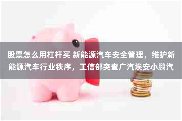 股票怎么用杠杆买 新能源汽车安全管理，维护新能源汽车行业秩序，工信部突查广汽埃安小鹏汽