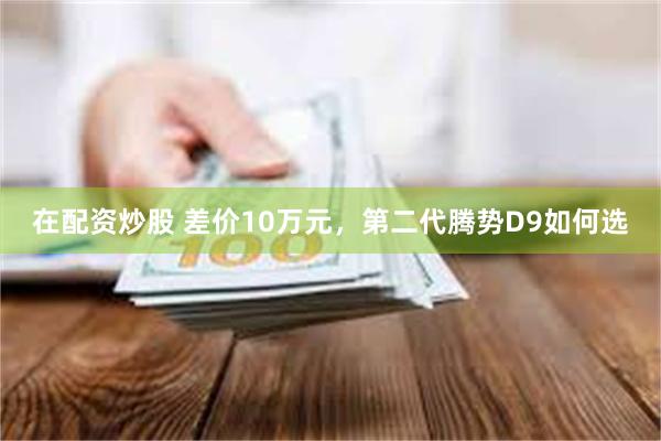 在配资炒股 差价10万元，第二代腾势D9如何选