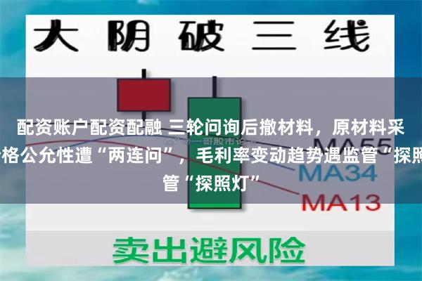 配资账户配资配融 三轮问询后撤材料,原材料采购价格公允性遭“两连问”,毛利率变动趋势遇监管“探照灯”
