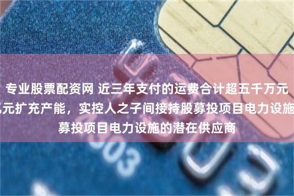 专业股票配资网 近三年支付的运费合计超五千万元，募资2.95亿元扩充产能，实控人之子间接持股募投项目电力设施的潜在供应商