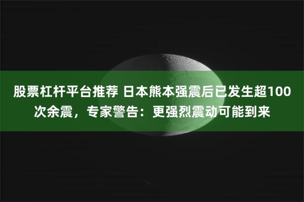股票杠杆平台推荐 日本熊本强震后已发生超100次余震，专家警告：更强烈震动可能到来