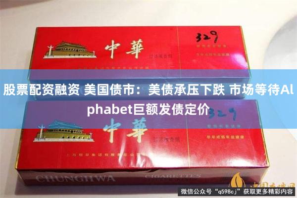 股票配资融资 美国债市：美债承压下跌 市场等待Alphabet巨额发债定价