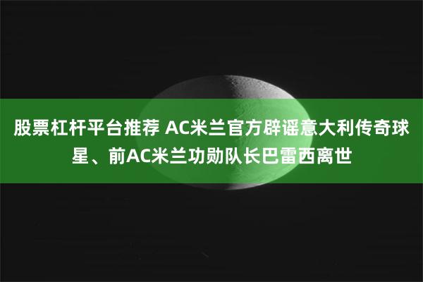 股票杠杆平台推荐 AC米兰官方辟谣意大利传奇球星、前AC米兰功勋队长巴雷西离世
