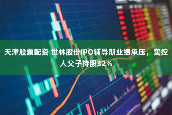 天津股票配资 世林股份IPO辅导期业绩承压，实控人父子持股32%
