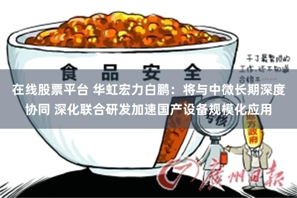 在线股票平台 华虹宏力白鹏：将与中微长期深度协同 深化联合研发加速国产设备规模化应用