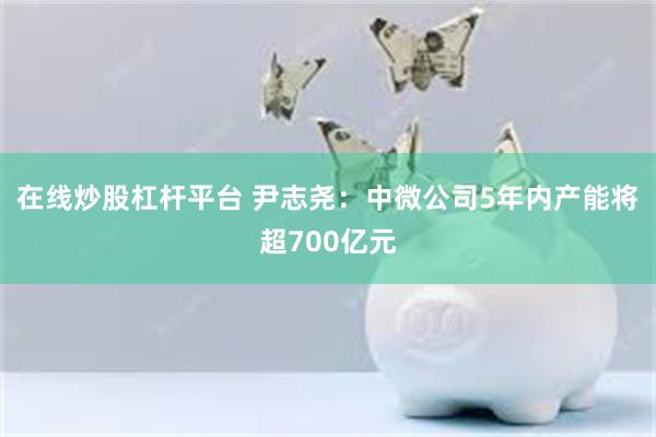 在线炒股杠杆平台 尹志尧：中微公司5年内产能将超700亿元