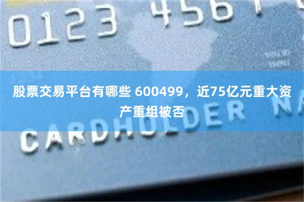 股票交易平台有哪些 600499，近75亿元重大资产重组被否
