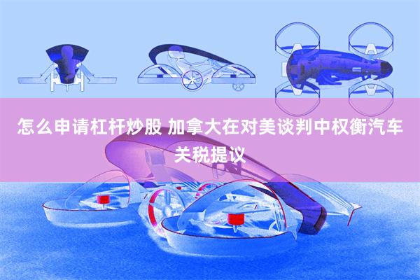 怎么申请杠杆炒股 加拿大在对美谈判中权衡汽车关税提议